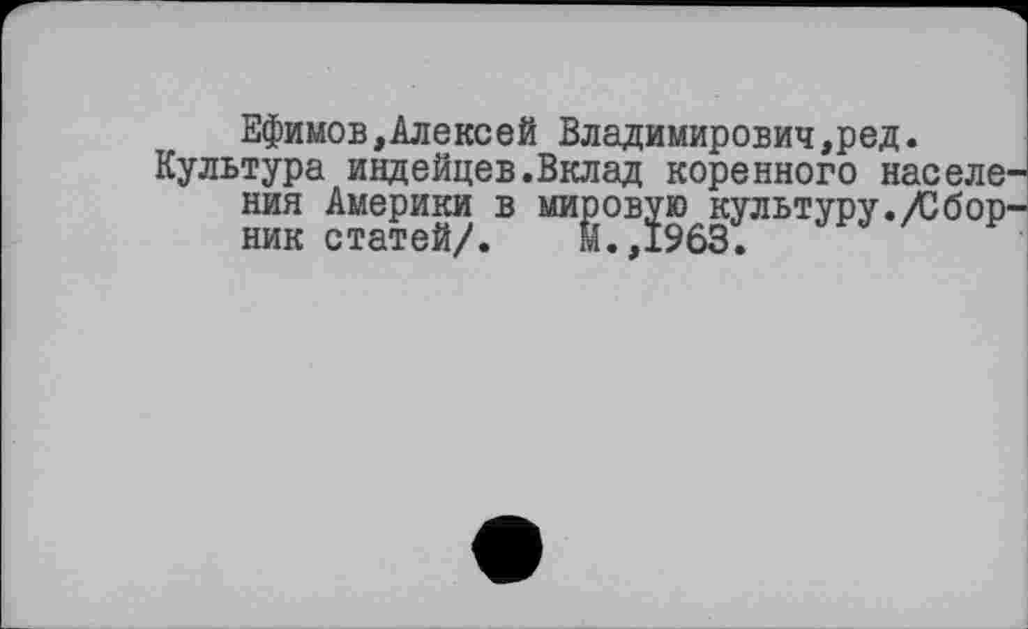 ﻿Ефимов,Алексей Владимирович,ред.
Культура индейцев.Вклад коренного населе ния Америки в мировую культуру./Сбор ник статей/. М.,1963.